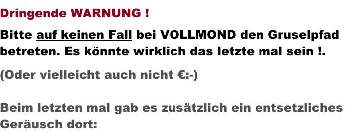Dringende WARNUNG !  Bitte auf keinen Fall bei VOLLMOND den Gruselpfad betreten. Es könnte wirklich das letzte mal sein !.  (Oder vielleicht auch nicht €:-)  Beim letzten mal gab es zusätzlich ein entsetzliches  Geräusch dort: