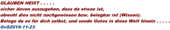 GLAUBEN HEIßT . . . . .  sicher davon auszugehen, dass da etwas ist,  obwohl dies nicht nachgewiesen bzw. belegbar ist (Wissen). Belege du es für dich selbst, und sende Gutes in diese Welt hinein . . . . . GvS2019-11-23